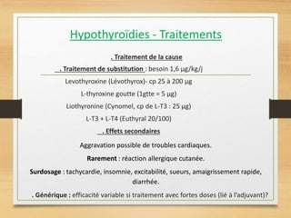 Hypothyroïdies - Traitements
. Traitement de la cause
. Traitement de substitution : besoin 1,6 µg/kg/j
Levothyroxine (Lévothyrox)- cp 25 à 200 µg
L-thyroxine goutte (1gtte = 5 µg)
Liothyronine (Cynomel, cp de L-T3 : 25 µg)
L-T3 + L-T4 (Euthyral 20/100)
. Effets secondaires
Aggravation possible de troubles cardiaques.
Rarement : réaction allergique cutanée.
Surdosage : tachycardie, insomnie, excitabilité, sueurs, amaigrissement rapide,
diarrhée.
. Générique : efficacité variable si traitement avec fortes doses (lié à l’adjuvant)?
 