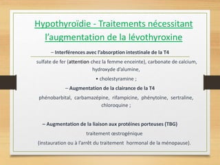 Hypothyroïdie - Traitements nécessitant
l’augmentation de la lévothyroxine
– Interférences avec l’absorption intestinale de la T4
sulfate de fer (attention chez la femme enceinte), carbonate de calcium,
hydroxyde d’alumine,
• cholestyramine ;
– Augmentation de la clairance de la T4
phénobarbital, carbamazépine, rifampicine, phénytoïne, sertraline,
chloroquine ;
– Augmentation de la liaison aux protéines porteuses (TBG)
traitement œstrogénique
(instauration ou à l’arrêt du traitement hormonal de la ménopause).
 
