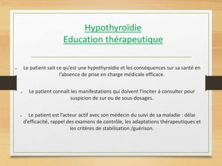 Hypothyroïdie
Education thérapeutique
 Le patient sait ce qu’est une hypothyroïdie et les conséquences sur sa santé en
l’absence de prise en charge médicale efficace.
 Le patient connaît les manifestations qui doivent l’inciter à consulter pour
suspicion de sur ou de sous-dosages.
 Le patient est l’acteur actif avec son médecin du suivi de sa maladie : délai
d’efficacité, rappel des examens de contrôle, les adaptations thérapeutiques et
les critères de stabilisation /guérison.
 