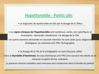 Hypothyroïdie - Points clés
• Le diagnostic de dysthyroïdie est fait par le dosage de la TSHus
• Les signes cliniques de l’hypothyroïdie sont nombreux, variés, non spécifiques et
inconstants : demander «facilement » le dosage de la TSH.
Les autres examens demandés en seconde intention ne sont utiles qu’au diagnostic
étiologique: les anticorps anti-TPO, l’échographie.
• Le dosage de la T3L et la scintigraphie ne sont d’aucune utilité.
Dans la thyroïdite d’Hashimoto, les taux d’anticorps anti-TPO sont souvent très élevés et on
retrouve un goitre ferme, nodulaire.
La présence d’autres maladies auto-immunes est à rechercher dans la famille du patient.
 