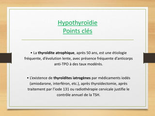 Hypothyroïdie
Points clés
• La thyroïdite atrophique, après 50 ans, est une étiologie
fréquente, d’évolution lente, avec présence fréquente d’anticorps
anti-TPO à des taux modérés.
• L’existence de thyroïdites iatrogènes par médicaments iodés
(amiodarone, interféron, etc.), après thyroïdectomie, après
traitement par l’iode 131 ou radiothérapie cervicale justifie le
contrôle annuel de la TSH.
 