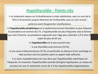 Hypothyroïdie - Points clés
• Le traitement repose sur la lévothyroxine à visée substitutive, avec un suivi de la
TSH à 4-8 semaines jusqu’à obtention de l’euthyroïdie, puis un suivi annuel :
patience avant d’augmenter Lévothyroxine.
• L'hypothyroïdie périphérique est le dysfonctionnement thyroïdien le plus fréquent.
Sa prévalence est environ de 2 %. L'hypothyroïdie est plus fréquente chez la femme
que chez l'homme. Sa prévalence augmente avec l'âge pour atteindre 1,9 % chez les
sujets de plus de 65 ans.
• L'hypothyroïdie est le plus souvent due:
– à une thyroïdite auto-immune (54 %);
– à une cause médicamenteuse (15 %), en particulier au décours d'une surcharge en
iode (surtout chez les patients ayant un apport iodé suffisant).
• Le coma myxœdémateux est rare alors que l'hypothyroïdie subclinique est
fréquente. En revanche, l’hypothyroïdie centrale (d’origine hypohysaire, au niveau du
cerveau) est rare et représente moins de 5 % des hypothyroïdies diagnostiquées.
 