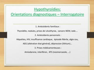 Hypothyroïdies:
Orientations diagnostiques – Interrogatoire
1. Antécédents familiaux :
Thyroïdite, nodules, prises de Lévothyrox, cancers NEM, iode….
2. Antécédents personnels :
Hépatites, HIV, insuffisance cardiaque, épisode fébrile, algie cou,
AEG (altération état général), dépression (lithium)…
3. Prises médicamenteuses :
Amiodarone, interféron, ATS (neomercazole, …)
 
