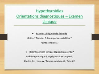 Hypothyroïdies
Orientations diagnostiques – Examen
clinique
● Examen clinique de la thyroïde
Goitre ? Nodules ? Adénopathies satellites ?
Points sensibles ?
● Retentissement clinique (épisodes récents)?
Asthénie psychique / physique - Prise de poids,
Chutes des cheveux / Troubles du transit / Frilosité
 