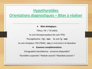 Hypothyroïdies
Orientations diagnostiques – Bilan à réaliser
● Bilan biologique :
TSHus, T4l / T3l (AEG)
Ac anti-thyroperoxydase (Ac-anti TPO)
Thyroglobuline (Tg) : non . Ac-anti Tg : non
Ac anti-récepteur TSH (TRAK) : oui, si antécédent de Basedow
● Examens complémentaires
Echographie thyroïdienne : ancienne disponible?
Thyroïdite suspectée ? Nodule associé ? Basedow associé ?
 