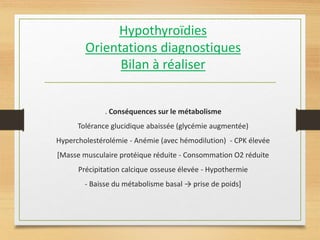 Hypothyroïdies
Orientations diagnostiques
Bilan à réaliser
. Conséquences sur le métabolisme
Tolérance glucidique abaissée (glycémie augmentée)
Hypercholestérolémie - Anémie (avec hémodilution) - CPK élevée
[Masse musculaire protéique réduite - Consommation O2 réduite
Précipitation calcique osseuse élevée - Hypothermie
- Baisse du métabolisme basal → prise de poids]
 