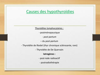 Causes des hypothyroïdies
Thyroïdites lymphocytaires :
- postménopausique
- post-partum
– du post-partum
- Thyroïdite de Riedel (thyr chronique sclérosante, rare)
- Thyroïdite de De Quervain
Iatrogènes :
- post-iode radioactif
- postradiothérapie
 