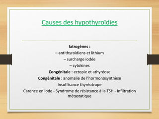 Causes des hypothyroïdies
Iatrogènes :
– antithyroïdiens et lithium
– surcharge iodée
– cytokines
Congénitale : ectopie et athyréose
Congénitale : anomalie de l’hormonosynthèse
Insuffisance thyréotrope
Carence en iode - Syndrome de résistance à la TSH - Infiltration
métastatique
 