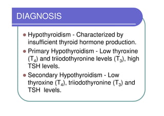 DIAGNOSIS

  Hypothyroidism - Characterized by
  insufficient thyroid hormone production.
  Primary Hypothyroidism - Low thyroxine
  (T4) and triiodothyronine levels (T3), high
  TSH levels.
  Secondary Hypothyroidism - Low
  thyroxine (T4), triiodothyronine (T3) and
  TSH levels.
 
