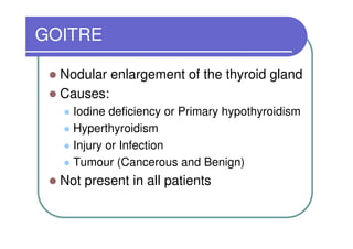 GOITRE

  Nodular enlargement of the thyroid gland
  Causes:
    Iodine deficiency or Primary hypothyroidism
    Hyperthyroidism
    Injury or Infection
    Tumour (Cancerous and Benign)
  Not present in all patients
 