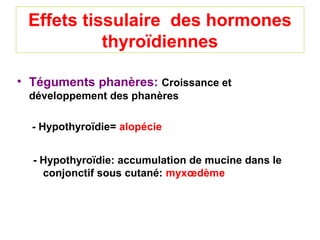 Effets tissulaire des hormones
           thyroïdiennes

• Téguments phanères: Croissance et
 développement des phanères

  - Hypothyroïdie= alopécie


  - Hypothyroïdie: accumulation de mucine dans le
    conjonctif sous cutané: myxœdème
 