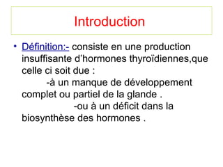 Introduction
• Définition:- consiste en une production
  insuffisante d’hormones thyroïdiennes,que
  celle ci soit due :
        -à un manque de développement
  complet ou partiel de la glande .
                -ou à un déficit dans la
  biosynthèse des hormones .
 