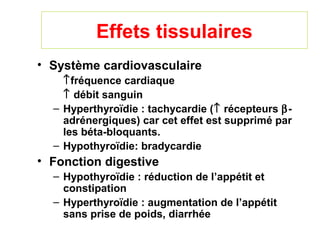 Effets tissulaires
• Système cardiovasculaire
    ↑fréquence cardiaque
    ↑ débit sanguin
  – Hyperthyroïdie : tachycardie (↑ récepteurs β-
    adrénergiques) car cet effet est supprimé par
    les béta-bloquants.
  – Hypothyroïdie: bradycardie
• Fonction digestive
  – Hypothyroïdie : réduction de l’appétit et
    constipation
  – Hyperthyroïdie : augmentation de l’appétit
    sans prise de poids, diarrhée
 
