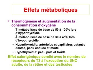 Effets métaboliques
• Thermogenèse et augmentation de la
  consommation d’oxygène
    ↑ métabolisme de base de 50 à 100% lors
    d’hyperthyroïdie
    ↓ métabolisme de base de 30 à 45% lors
    d’hypothyroïdie.
  – Hyperthyroïdie: artérioles et capillaires cutanés
    dilatés, peau chaude et moite
  – Hypothyroïdie: peau pâle et froide
Effet calorigènique corellé avec le nombre de
  récepteurs de T3 à l’exception du SNC
  adulte, de la rétine et des testicules
 