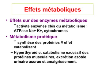 Effets métaboliques
• Effets sur des enzymes métaboliques
   ↑activité enzymes clés du métabolisme :
   ATPase Na+ K+, cytochromes
• Métabolisme protéique
    ↑ synthèse des protéines // effet
    catabolisant
  – Hyperthyroïdie: catabolisme excessif des
    protéines musculaires, excrétion azotée
    urinaire accrue et amaigrissement.
 