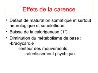 Effets de la carence
• Défaut de maturation somatique et surtout
  neurologique et squelettique.
• Baisse de la calorigenese ( t°) .
• Diminution du métabolisme de base :
  -bradycardie
      -lenteur des mouvements.
         -ralentissement psychique.
 