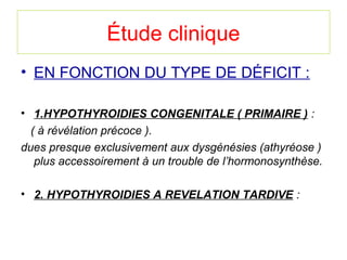 Étude clinique
• EN FONCTION DU TYPE DE DÉFICIT :

• 1.HYPOTHYROIDIES CONGENITALE ( PRIMAIRE ) :
   ( à révélation précoce ).
dues presque exclusivement aux dysgénésies (athyréose ) 
    plus accessoirement à un trouble de l’hormonosynthèse.

• 2. HYPOTHYROIDIES A REVELATION TARDIVE :
 