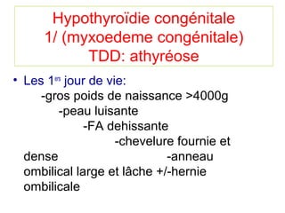 Hypothyroïdie congénitale
      1/ (myxoedeme congénitale)
            TDD: athyréose
• Les 1ers jour de vie:
     -gros poids de naissance >4000g
         -peau luisante
              -FA dehissante
                     -chevelure fournie et
  dense                       -anneau
  ombilical large et lâche +/-hernie
  ombilicale
 