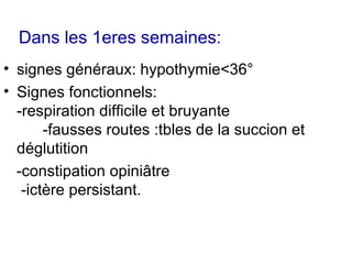 Dans les 1eres semaines:
• signes généraux: hypothymie<36°
• Signes fonctionnels:
  -respiration difficile et bruyante
       -fausses routes :tbles de la succion et
  déglutition
  -constipation opiniâtre
   -ictère persistant.
 
