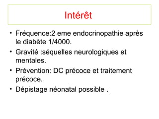 Intérêt
• Fréquence:2 eme endocrinopathie après
  le diabète 1/4000.
• Gravité :séquelles neurologiques et
  mentales.
• Prévention: DC précoce et traitement
  précoce.
• Dépistage néonatal possible .
 