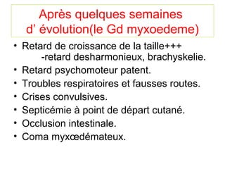 Après quelques semaines
  d’ évolution(le Gd myxoedeme)
• Retard de croissance de la taille+++
      -retard desharmonieux, brachyskelie.
• Retard psychomoteur patent.
• Troubles respiratoires et fausses routes.
• Crises convulsives.
• Septicémie à point de départ cutané.
• Occlusion intestinale.
• Coma myxœdémateux.
 