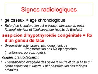 Signes radiologiques
• ge osseux < age chronologique
• Retard de la maturation est précoce : absence du point 
  fémoral inférieur et tibial supérieur (points de Beclard)
suspicion d’hypothyroïdie congénitale = Rx
 d’un genou de face
• Dysgénésie epiphysaire: pathognomonique
                 -fragmentation des NX epiphysaires
   (muriformes, poreux, tigrés).
 -Signes cranio-faciaux :
• - Densification exagérée des os de la voute et de la base du 
   crane aspect en « lunette » par densification des rebords 
   orbitaires.
 