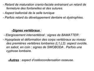 - Retard de maturation cranio-faciale entrainant un retard de 
   fermeture des fontanelles et des sutures.
- Aspect ballonisé de la selle turcique
- Parfois retard du développement dentaire et dystrophies.         
             

        -Signes vertébraux : 
 - Elargissement intervertébral : signes de BAMATTER : 
- Hypoplasie et déformation des corps vertébraux au niveau 
    des premières vertèbres lombaires (L1,L2): aspect ovoïde, 
    en sabot, en coin : signes de SWOBODA . Parfois une 
    cyphose lombaire.
 
      -Autres : aspect d’ostéocondensation osseuse.
 
 