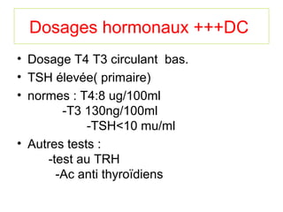Dosages hormonaux +++DC
• Dosage T4 T3 circulant bas.
• TSH élevée( primaire)
• normes : T4:8 ug/100ml
        -T3 130ng/100ml
             -TSH<10 mu/ml
• Autres tests :
     -test au TRH
       -Ac anti thyroïdiens
 