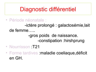 Diagnostic différentiel
• Période néonatale :
          -ictère prolongé : galactosémie,lait
  de femme…..
             -gros poids de naissance.
                  -constipation :hirshprung
• Nourrisson :T21
• Forme tardives :maladie coeliaque,déficit
  en GH.
 