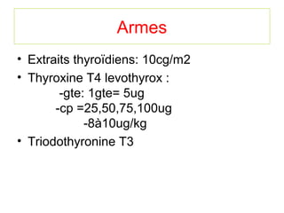 Armes
• Extraits thyroïdiens: 10cg/m2
• Thyroxine T4 levothyrox :
        -gte: 1gte= 5ug
       -cp =25,50,75,100ug
             -8à10ug/kg
• Triodothyronine T3
 