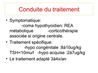 Conduite du traitement
• Symptomatique:
         -coma hypothyoidien: REA
  métabolique          -corticothérapie
  associée si origine centrale.
• Traitement spécifique:
          -hypo congénitale :8à10ug/kg
  TSH<10mu/l -hypo acquise :2à7ug/kg
• Le traitement adapté 3à4x/an
 