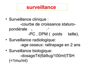 surveillance

• Surveillance clinique :
        -courbe de croissance staturo-
  pondérale
             -PC , DPM ( poids taille).
• Surveillance radiologique:
        -age osseux: rattrapage en 2 ans
• Surveillance biologique:
        -dosageT4(6à9ug/100ml)TSH
  (<1mu/ml)
 