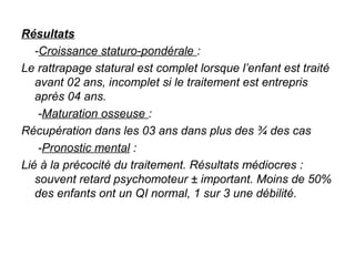 Résultats
    -Croissance staturo-pondérale : 
Le rattrapage statural est complet lorsque l’enfant est traité 
    avant 02 ans, incomplet si le traitement est entrepris 
    après 04 ans.
     -Maturation osseuse : 
Récupération dans les 03 ans dans plus des ¾ des cas
     -Pronostic mental : 
Lié à la précocité du traitement. Résultats médiocres : 
    souvent retard psychomoteur ± important. Moins de 50% 
    des enfants ont un QI normal, 1 sur 3 une débilité.
 