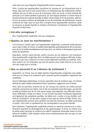 mère reste une cause fréquente d’hypothyroïdie chez le nouveau-né.
             Enﬁn, il existe des hypothyroïdies transitoires du nouveau-né, qui disparaissent avec le
             temps. Elles sont rares et sont souvent liées à un traitement (par des médicaments antithy-
             roïdiens) pris par la mère au cours de la grossesse. Dans ces cas-là, la mère transmet des
             anticorps à son enfant pendant la grossesse, qui vont bloquer pendant un certain temps le
             fonctionnement de la glande thyroïde du bébé. L’excès d’iode en ﬁn de grossesse, adminis-
             tré lors de certains examens de radiologie ou lors de l’utilisation de désinfectants cutanés
             contenant de l’iode, peut lui aussi être à l’origine d’une hypothyroïdie transitoire. Après
             la naissance, la glande thyroïde se remettra à fonctionner normalement et l’hypothyroïdie
             disparaîtra d’elle-même.

         st-elle contagieuse ?
          E
             Non, l’hypothyroïdie congénitale n’est pas contagieuse.

         uelles en sont les manifestations ?
          Q
             A la naissance, l’enfant ayant une hypothyroïdie congénitale ne présente habituellement
             aucun signe visible. En France, la maladie étant dépistée systématiquement dès les premiers
             jours de vie et traitée immédiatement (voir plus loin), les enfants ne développent quasiment
             jamais de symptômes.
             Cependant, certains signes discrets, parfois reconnus par les médecins, sont évocateurs
             d’une hypothyroïdie congénitale. Ainsi, les bébés peuvent avoir quelques difﬁcultés à téter,
             sembler un peu trop « endormis » et avoir la peau légèrement tachetée (ou marbrée). Enﬁn,
             dans certains cas, les fontanelles, qui sont les espaces mous situés entre les os du crâne,
             sont plus larges que la normale.

         ue se passerait-il en l’absence de traitement ?
          Q
             Aujourd’hui, en France, tous les bébés atteints d’hypothyroïdie congénitale sont rapide-
             ment pris en charge et le traitement qu’ils reçoivent permet d’empêcher l’apparition des
             symptômes.
             Avant le dépistage systématique, et encore aujourd’hui dans de nombreux pays, les enfants
             atteints de cette maladie présentaient divers symptômes s’aggravant avec le temps.
             Ainsi, dans les premières semaines de vie, les nouveau-nés atteints non traités peuvent
             présenter une jaunisse (ou ictère), c’est-à-dire une coloration jaune de la peau, qui persiste
             au-delà du dixième jour de vie. Une grosse langue (macroglossie), des difﬁcultés alimen-
             taires (difﬁcultés à avaler et à téter), et une tonicité musculaire insufﬁsante (hypotonie)
             sont également des symptômes possibles. Ces bébés sont « calmes » et peu éveillés, souf-
             frent de constipation, ont des pleurs rauques et leur peau est sèche et froide. Parfois, lors-
             que l’hypothyroïdie provient d’une synthèse anormale des hormones, les bébés présentent
             un goitre, c’est-à-dire un gonﬂement du cou correspondant à une grosse thyroïde.
             Sans traitement, l’hypothyroïdie congénitale entraîne un retard de croissance et un ralen-
             tissement important du développement et des apprentissages. A terme, les enfants sont
             de petite taille (nanisme) et souffrent d’un déﬁcit intellectuel irréversible sévère et d’une
             baisse de l’audition. Cette situation existe encore malheureusement dans les pays en voie
             de développement.



L’hypothyroïdie congénitale
Encyclopédie Orphanet Grand Public                                         Maladies Rares Info Services 0 810 63 19 20
                                                                                                                         3
www.orpha.net/data/patho/Pub/fr/HypothyroidieCongenitale-FRfrPub760v01.pdf | Septembre 2007
 