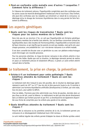  eut-on confondre cette maladie avec d’autres ? Lesquelles ?
          P
            Comment faire la différence ?
             En l’absence de traitement précoce, l’hypothyroïdie congénitale peut être confondue avec
             les autres causes de retard de développement intellectuel chez le nourrisson. Chez l’enfant,
             elle peut être confondue avec les maladies qui entraînent un retard de la croissance. Le
             dépistage et/ou le dosage des hormones thyroïdiennes dans le sang permet de faire faci-
             lement la différence.


        Les aspects génétiques
         uels sont les risques de transmission ? Quels sont les
          Q
            risques pour les autres membres de la famille ?
             Dans très peu de cas (environ 2 %), on sait que l’hypothyroïdie est d’origine génétique
             car plusieurs membres de la famille sont atteints. Ces cas familiaux concernent surtout les
             hypothyroïdies dues à des troubles de l’hormonosynthèse. L’hypothyroïdie se transmet alors
             de façon récessive, ce qui signiﬁe que les parents ne sont pas malades, mais qu’ils ont, pour
             chaque grossesse, une probabilité de 1 sur 4 de donner naissance à un enfant malade.
             Il est donc conseillé de discuter avec un généticien ou avec son pédiatre endocrinologue
             avant d’envisager une nouvelle grossesse.
             Pour les personnes atteintes, le risque de donner naissance à des enfants atteints à leur
             tour est très faible. Quelle que soit la situation, le dépistage néonatal permet de mettre
             en place un traitement précoce et totalement efﬁcace, si jamais un autre enfant atteint
             naissait dans la famille.


        Le traitement, la prise en charge, la prévention
         xiste-t-il un traitement pour cette pathologie ? Quels
          E
            bénéfices attendre du traitement ? Quels en sont les
            risques ?
             Le traitement doit être instauré le plus tôt possible, dès le résultat du dépistage (géné-
             ralement à partir du 10ème ou 11ème jour de vie) et être poursuivi toute la vie. Il consiste à
             administrer une hormone thyroïdienne artiﬁcielle (lévothyroxine) à l’enfant, par voie orale,
             tous les jours, pour pallier le déﬁcit.
             Chez les bébés, l’hormone peut être administrée sous forme de gouttes, données dans un
             peu d’eau ou de lait, avant le biberon. Le médicament ne doit pas être donné directement
             dans un biberon que l’enfant pourrait ne pas ﬁnir. La lévothyroxine est également disponi-
             ble sous forme de comprimés pour les enfants plus grands et les adultes.

         uels bénéfices attendre du traitement ? Quels sont les
          Q
            risques ?
             Prescrit dès la naissance ou les premières semaines de la vie, le traitement permet une
             croissance et un développement intellectuel tout à fait normaux.
             Le suivi médical régulier des enfants permet d’adapter les doses et d’éviter qu’elles soient

L’hypothyroïdie congénitale
Encyclopédie Orphanet Grand Public                                         Maladies Rares Info Services 0 810 63 19 20
                                                                                                                         5
www.orpha.net/data/patho/Pub/fr/HypothyroidieCongenitale-FRfrPub760v01.pdf | Septembre 2007
 