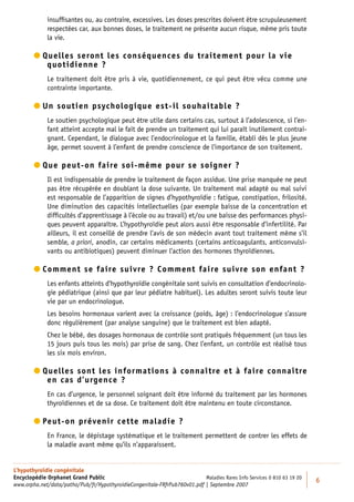 insufﬁsantes ou, au contraire, excessives. Les doses prescrites doivent être scrupuleusement
             respectées car, aux bonnes doses, le traitement ne présente aucun risque, même pris toute
             la vie.

         uelles seront les conséquences du traitement pour la vie
          Q
            quotidienne ?
             Le traitement doit être pris à vie, quotidiennement, ce qui peut être vécu comme une
             contrainte importante.

         n soutien psychologique est-il souhaitable ?
          U
             Le soutien psychologique peut être utile dans certains cas, surtout à l’adolescence, si l’en-
             fant atteint accepte mal le fait de prendre un traitement qui lui paraît inutilement contrai-
             gnant. Cependant, le dialogue avec l’endocrinologue et la famille, établi dès le plus jeune
             âge, permet souvent à l’enfant de prendre conscience de l’importance de son traitement.

         ue peut-on faire soi-même pour se soigner ?
          Q
             Il est indispensable de prendre le traitement de façon assidue. Une prise manquée ne peut
             pas être récupérée en doublant la dose suivante. Un traitement mal adapté ou mal suivi
             est responsable de l’apparition de signes d’hypothyroïdie : fatigue, constipation, frilosité.
             Une diminution des capacités intellectuelles (par exemple baisse de la concentration et
             difﬁcultés d’apprentissage à l’école ou au travail) et/ou une baisse des performances physi-
             ques peuvent apparaître. L’hypothyroïdie peut alors aussi être responsable d’infertilité. Par
             ailleurs, il est conseillé de prendre l’avis de son médecin avant tout traitement même s’il
             semble, a priori, anodin, car certains médicaments (certains anticoagulants, anticonvulsi-
             vants ou antibiotiques) peuvent diminuer l’action des hormones thyroïdiennes.

         omment se faire suivre ? Comment faire suivre son enfant ?
          C
             Les enfants atteints d’hypothyroïdie congénitale sont suivis en consultation d’endocrinolo-
             gie pédiatrique (ainsi que par leur pédiatre habituel). Les adultes seront suivis toute leur
             vie par un endocrinologue.
             Les besoins hormonaux varient avec la croissance (poids, âge) : l’endocrinologue s’assure
             donc régulièrement (par analyse sanguine) que le traitement est bien adapté.
             Chez le bébé, des dosages hormonaux de contrôle sont pratiqués fréquemment (un tous les
             15 jours puis tous les mois) par prise de sang. Chez l’enfant, un contrôle est réalisé tous
             les six mois environ.

         uelles sont les informations à connaître et à faire connaître
          Q
            en cas d’urgence ?
             En cas d’urgence, le personnel soignant doit être informé du traitement par les hormones
             thyroïdiennes et de sa dose. Ce traitement doit être maintenu en toute circonstance.

         eut-on prévenir cette maladie ?
          P
          
             En France, le dépistage systématique et le traitement permettent de contrer les effets de
             la maladie avant même qu’ils n’apparaissent.


L’hypothyroïdie congénitale
Encyclopédie Orphanet Grand Public                                         Maladies Rares Info Services 0 810 63 19 20
                                                                                                                         6
www.orpha.net/data/patho/Pub/fr/HypothyroidieCongenitale-FRfrPub760v01.pdf | Septembre 2007
 