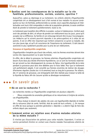Vivre avec
         uelles sont les conséquences de la maladie sur la vie
          Q
            familiale, professionnelle, sociale, scolaire, sportive ?
             Aujourd’hui, grâce au dépistage et au traitement, les enfants atteints d’hypothyroïdie
             congénitale ont un développement tout à fait normal et leur maladie n’a aucune consé-
             quence sur leur vie familiale, professionnelle ou sociale. Leurs capacités physiques et intel-
             lectuelles sont tout à fait comparables à celles de la population générale, la seule condition
             étant de prendre le traitement quotidiennement, toute la vie.
             Le traitement peut toutefois être difﬁcile à accepter, surtout à l’adolescence. L’enfant peut
             avoir des périodes de déni, et refuser de prendre son médicament tous les jours, parce qu’il
             accepte mal sa différence. Sa famille et son entourage doivent être là pour l’accompagner.
             Les médecins qui le suivent pourront répondre à ses préoccupations et à celles de ses
             parents. Il est en effet très important que l’enfant comprenne ce qu’est sa maladie, dès
             son plus jeune âge, et qu’il ait conscience de l’importance du traitement. Il doit devenir
             autonome le plus rapidement possible pour la prise de son médicament.
             Grossesse et hypothyroïdie congénitale
             L’hypothyroïdie n’empêche pas d’avoir des enfants, mais les femmes enceintes doivent être
             suivies très rigoureusement sur le plan hormonal.
             En effet, dès le début la grossesse, les femmes atteintes d’hypothyroïdie congénitale ont
             besoin d’une dose plus élevée d’hormone thyroïdienne, car ce sont les hormones maternel-
             les qui servent au bon développement du cerveau du fœtus. Une hypothyroïdie de la mère
             pendant la grossesse peut donc être délétère pour le futur bébé. Pour que le traitement
             soit parfaitement adapté, il est conseillé aux femmes enceintes de réaliser des dosages
             d’hormones réguliers (toutes les 4 à 8 semaines) tout au long de la grossesse. Par ailleurs,
             dès 17 semaines de grossesse, une échographie doit être réalisée pour évaluer la taille de
             la thyroïde du fœtus aﬁn de s’assurer qu’elle se développe normalement.


          E n savoir plus
         ù en est la recherche ?
          O
             Les recherches menées sur l’hypothyroïdie congénitale ont plusieurs objectifs :
             -     Mieux comprendre les anomalies génétiques et les mécanismes à l’origine de certains
             cas d’hypothyroïdie.
             -     Mieux évaluer le devenir des adultes nés avec une hypothyroïdie dépistée et traitée
             dès la naissance (état de santé, fertilité, état de santé de leurs enfants…). On manque
             en effet de recul puisque la première génération « dépistée » a atteint l’âge de faire des
             enfants depuis peu seulement.

         omment entrer en relation avec d’autres malades atteints
          C
            de la même maladie ?
             Il n’existe pas d’association de patients pour cette maladie. Cependant, il existe un
             service permettant d’entrer en contact avec d’autres malades francophones atteints de


L’hypothyroïdie congénitale
Encyclopédie Orphanet Grand Public                                         Maladies Rares Info Services 0 810 63 19 20
                                                                                                                         7
www.orpha.net/data/patho/Pub/fr/HypothyroidieCongenitale-FRfrPub760v01.pdf | Septembre 2007
 