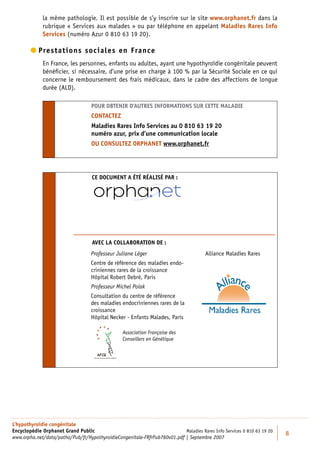 la même pathologie. Il est possible de s’y inscrire sur le site www.orphanet.fr dans la
             rubrique « Services aux malades » ou par téléphone en appelant Maladies Rares Info
             Services (numéro Azur 0 810 63 19 20).

         restations sociales en France
          P
             En France, les personnes, enfants ou adultes, ayant une hypothyroïdie congénitale peuvent
             bénéﬁcier, si nécessaire, d’une prise en charge à 100 % par la Sécurité Sociale en ce qui
             concerne le remboursement des frais médicaux, dans le cadre des affections de longue
             durée (ALD).

                                   POUR OBTENIR D’AUTRES INFORMATIONS SUR CETTE MALADIE
                                   CONTACTEZ
                                   Maladies Rares Info Services au 0 810 63 19 20
                                   numéro azur, prix d’une communication locale
                                   OU CONSULTEZ ORPHANET www.orphanet.fr




                                    CE DOCUMENT A ÉTÉ RÉALISÉ PAR :




                                    AVEC LA COLLABORATION DE :
                                   Professeur Juliane Léger                            Alliance Maladies Rares
                                   Centre de référence des maladies endo-
                                   criniennes rares de la croissance
                                   Hôpital Robert Debré, Paris
                                   Professeur Michel Polak
                                   Consultation du centre de référence
                                   des maladies endocriniennes rares de la
                                   croissance
                                   Hôpital Necker - Enfants Malades, Paris

                                                 Association Française des
                                                 Conseillers en Génétique




L’hypothyroïdie congénitale
Encyclopédie Orphanet Grand Public                                         Maladies Rares Info Services 0 810 63 19 20
                                                                                                                         8
www.orpha.net/data/patho/Pub/fr/HypothyroidieCongenitale-FRfrPub760v01.pdf | Septembre 2007
 