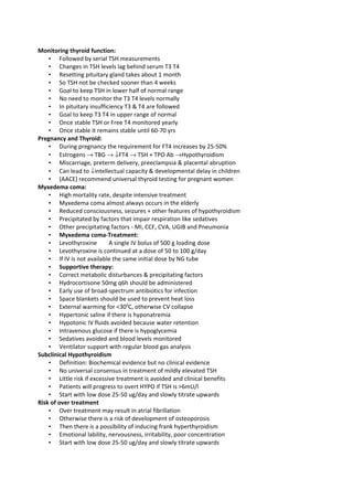 Monitoring thyroid function:
    • Followed by serial TSH measurements
    • Changes in TSH levels lag behind serum T3 T4
    • Resetting pituitary gland takes about 1 month
    • So TSH not be checked sooner than 4 weeks
    • Goal to keep TSH in lower half of normal range
    • No need to monitor the T3 T4 levels normally
    • In pituitary insufficiency T3 & T4 are followed
    • Goal to keep T3 T4 in upper range of normal
    • Once stable TSH or Free T4 monitored yearly
    • Once stable it remains stable until 60-70 yrs
Pregnancy and Thyroid:
    • During pregnancy the requirement for FT4 increases by 25-50%
    • Estrogens → TBG → ↓FT4 → TSH + TPO Ab →Hypothyroidism
    • Miscarriage, preterm delivery, preeclampsia & placental abruption
    • Can lead to ↓intellectual capacity & developmental delay in children
    • (AACE) recommend universal thyroid testing for pregnant women
Myxedema coma:
    • High mortality rate, despite intensive treatment
    • Myxedema coma almost always occurs in the elderly
    • Reduced consciousness, seizures + other features of hypothyroidism
    • Precipitated by factors that impair respiration like sedatives
    • Other precipitating factors - MI, CCF, CVA, UGIB and Pneumonia
    • Myxedema coma-Treatment:
    • Levothyroxine         A single IV bolus of 500 g loading dose
    • Levothyroxine is continued at a dose of 50 to 100 g/day
    • If IV is not available the same initial dose by NG tube
    • Supportive therapy:
    • Correct metabolic disturbances & precipitating factors
    • Hydrocortisone 50mg q6h should be administered
    • Early use of broad-spectrum antibiotics for infection
    • Space blankets should be used to prevent heat loss
    • External warming for <300C, otherwise CV collapse
    • Hypertonic saline if there is hyponatremia
    • Hypotonic IV fluids avoided because water retention
    • Intravenous glucose if there is hypoglycemia
    • Sedatives avoided and blood levels monitored
    • Ventilator support with regular blood gas analysis
Subclinical Hypothyroidism
    • Definition: Biochemical evidence but no clinical evidence
    • No universal consensus in treatment of mildly elevated TSH
    • Little risk if excessive treatment is avoided and clinical benefits
    • Patients will progress to overt HYPO if TSH is >6mU/l
    • Start with low dose 25-50 ug/day and slowly titrate upwards
Risk of over treatment
    • Over treatment may result in atrial fibrillation
    • Otherwise there is a risk of development of osteoporosis
    • Then there is a possibility of inducing frank hyperthyroidism
    • Emotional lability, nervousness, irritability, poor concentration
    • Start with low dose 25-50 ug/day and slowly titrate upwards
 