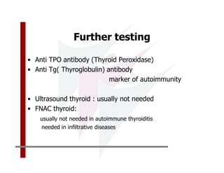 Further testing

• Anti TPO antibody (Thyroid Peroxidase)
• Anti Tg( Thyroglobulin) antibody
                           marker of autoimmunity

• Ultrasound thyroid : usually not needed
• FNAC thyroid:
    usually not needed in autoimmune thyroiditis
    needed in infiltrative diseases
 