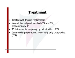 Treatment

• Treated with thyroid replacement
• Normal thyroid produces both T4 and T3 ,
  predominantly T4
• T3 is formed in periphery by deiodination of T4
• Commercial preparations are usually only L-thyroxine
  ( T4)
 