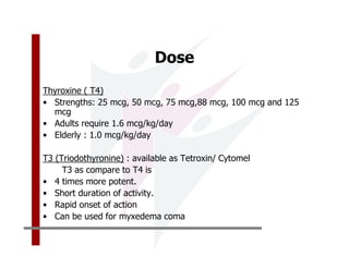 Dose
Thyroxine ( T4)
• Strengths: 25 mcg, 50 mcg, 75 mcg,88 mcg, 100 mcg and 125
  mcg
• Adults require 1.6 mcg/kg/day
• Elderly : 1.0 mcg/kg/day

T3 (Triodothyronine) : available as Tetroxin/ Cytomel
     T3 as compare to T4 is
• 4 times more potent.
• Short duration of activity.
• Rapid onset of action
• Can be used for myxedema coma
 