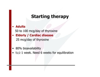 Starting therapy

• Adults
  50 to 100 mcg/day of thyroxine
• Elderly / Cardiac disease
   25 mcg/day of thyroxine

• 80% bioavailability
• t1/2 1 week. Need 6 weeks for equilibration
 