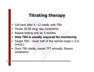 Titrating therapy

• Call back after 6 –12 weeks with TSH
• Titrate 25-50 mcg/ day increments
• Repeat testing only by 3 months
• Only TSH is usually required for monitoring
• Target TSH – lower half of the normal range (~2.5-
  3mU/L)
• Once TSH stable, repeat TFT annually. Ensure
  compliance
 