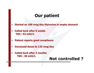 Our patient
• Started on 100 mcg/day thyroxine in empty stomach

• Called back after 6 weeks
   TSH : 63 mIU/L

• Patient reports good compliance

• Increased doses to 125 mcg/day

• Called back after 3 months
    TSH : 38 mIU/L
                               Not controlled ?
 