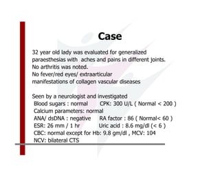 Case
32 year old lady was evaluated for generalized
paraesthesias with aches and pains in different joints.
No arthritis was noted.
No fever/red eyes/ extraarticular
manifestations of collagen vascular diseases

Seen by a neurologist and investigated
 Blood sugars : normal     CPK: 300 U/L ( Normal < 200 )
 Calcium parameters: normal
 ANA/ dsDNA : negative     RA factor : 86 ( Normal< 60 )
 ESR: 26 mm / 1 hr         Uric acid : 8.6 mg/dl (< 6 )
 CBC: normal except for Hb: 9.8 gm/dl , MCV: 104
 NCV: bilateral CTS
 