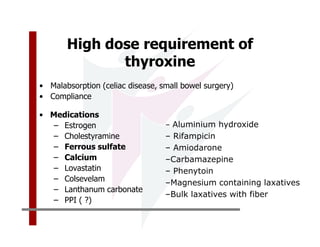 High dose requirement of
              thyroxine
• Malabsorption (celiac disease, small bowel surgery)
• Compliance

• Medications
   – Estrogen                     – Aluminium hydroxide
   – Cholestyramine               – Rifampicin
   – Ferrous sulfate              – Amiodarone
   – Calcium                      –Carbamazepine
   – Lovastatin                   – Phenytoin
   – Colsevelam                   –Magnesium containing laxatives
   – Lanthanum carbonate
                                  –Bulk laxatives with fiber
   – PPI ( ?)
 