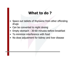 What to do ?

• Space out tablets of thyroxine from other offending
  drugs
• Can be converted to night dosing
• Empty stomach : 30-60 minutes before breakfast
• To minimize interference with food
• No dose adjustment for kidney and liver disease
 