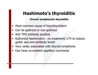 Hashimoto’s thyroiditis
            Chronic lymphocytic thyroiditis

• Most common cause of hypothyroidism
• Can be goitrous or non goitrous
• Anti TPO antibody positive
• Euthyroid Hashimoto’s : no treatment/ LT4 to reduce
  goiter size and antibody levels
• Very rarely associated with thyroid lymphoma
• Can have co-existent papillary carcinoma
 