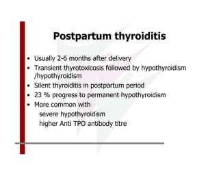 Postpartum thyroiditis

• Usually 2-6 months after delivery
• Transient thyrotoxicosis followed by hypothyroidism
  /hypothyroidism
• Silent thyroiditis in postpartum period
• 23 % progress to permanent hypothyroidism
• More common with
    severe hypothyroidism
    higher Anti TPO antibody titre
 